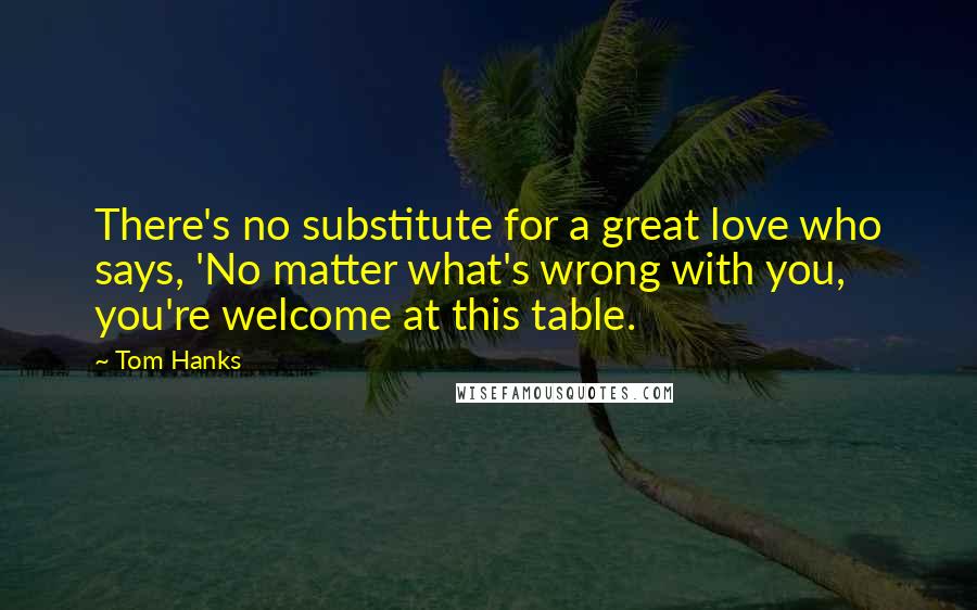 Tom Hanks Quotes: There's no substitute for a great love who says, 'No matter what's wrong with you, you're welcome at this table.