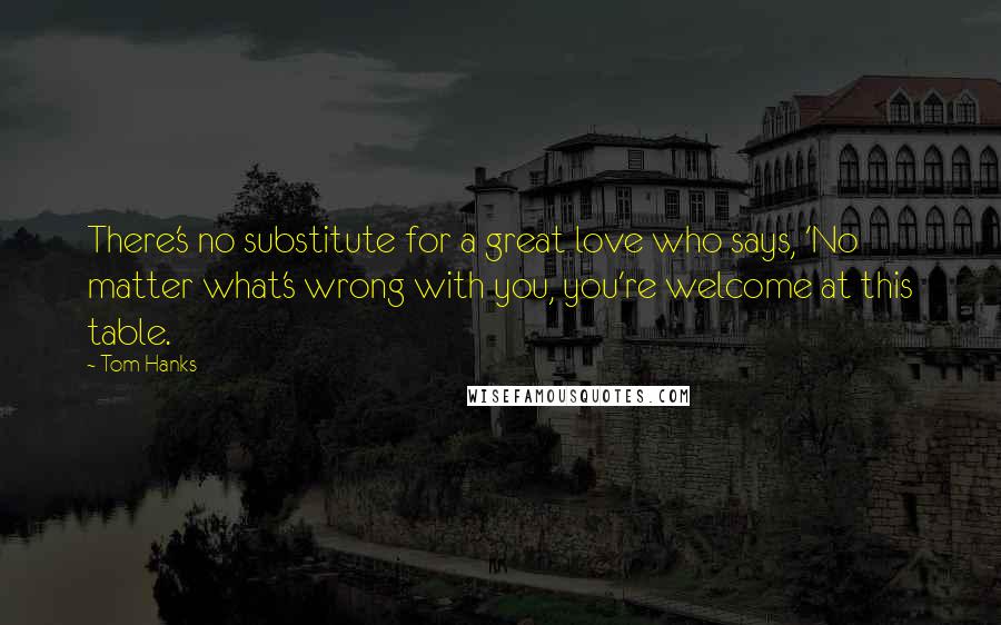 Tom Hanks Quotes: There's no substitute for a great love who says, 'No matter what's wrong with you, you're welcome at this table.