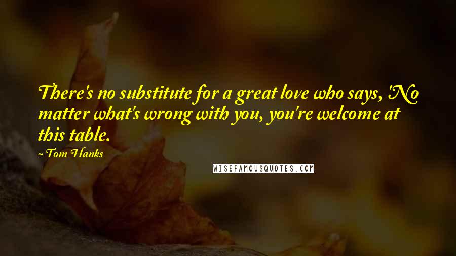 Tom Hanks Quotes: There's no substitute for a great love who says, 'No matter what's wrong with you, you're welcome at this table.