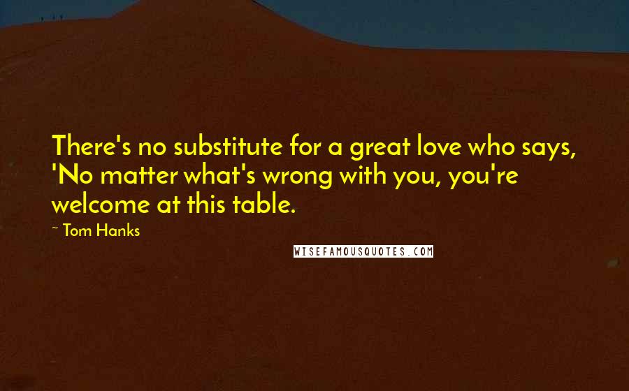 Tom Hanks Quotes: There's no substitute for a great love who says, 'No matter what's wrong with you, you're welcome at this table.