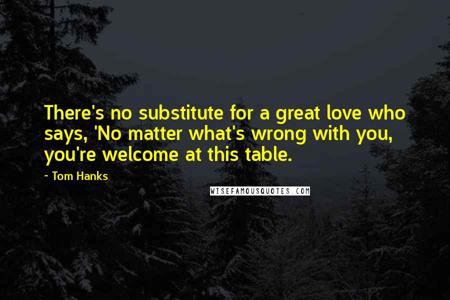 Tom Hanks Quotes: There's no substitute for a great love who says, 'No matter what's wrong with you, you're welcome at this table.