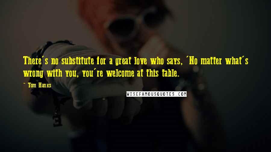 Tom Hanks Quotes: There's no substitute for a great love who says, 'No matter what's wrong with you, you're welcome at this table.