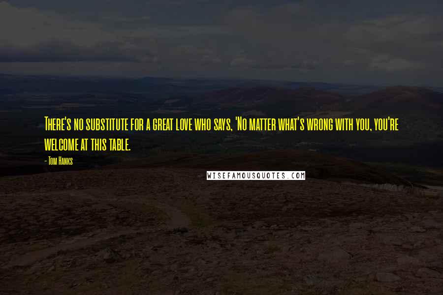 Tom Hanks Quotes: There's no substitute for a great love who says, 'No matter what's wrong with you, you're welcome at this table.