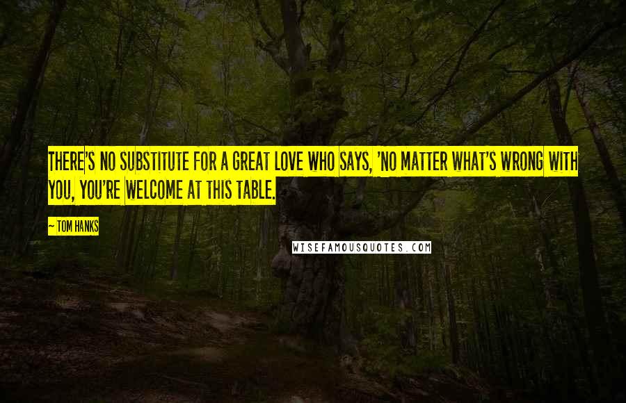 Tom Hanks Quotes: There's no substitute for a great love who says, 'No matter what's wrong with you, you're welcome at this table.