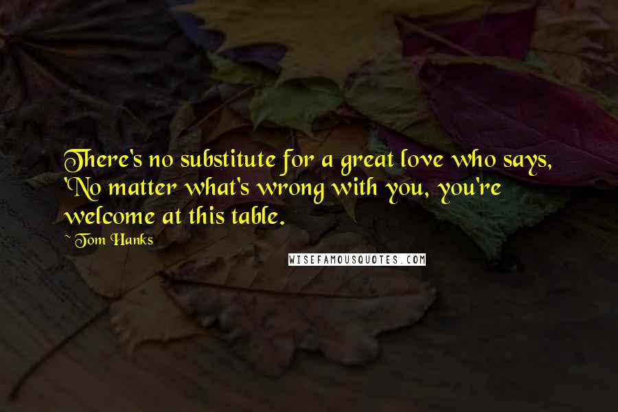 Tom Hanks Quotes: There's no substitute for a great love who says, 'No matter what's wrong with you, you're welcome at this table.