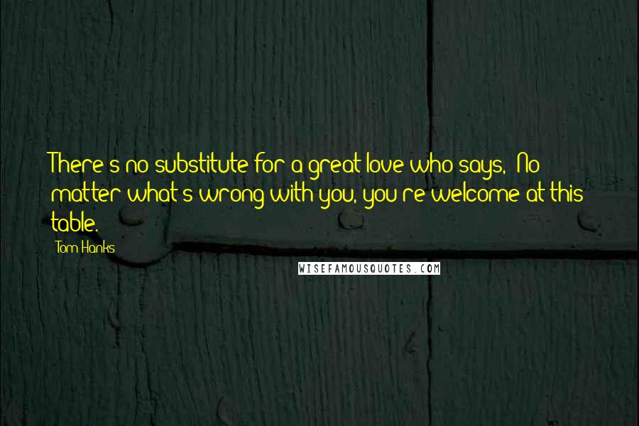 Tom Hanks Quotes: There's no substitute for a great love who says, 'No matter what's wrong with you, you're welcome at this table.