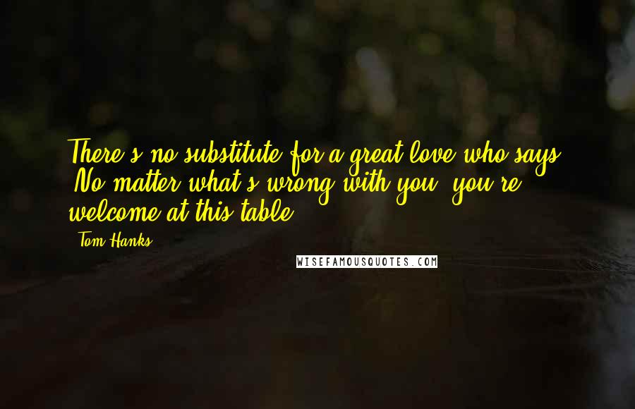 Tom Hanks Quotes: There's no substitute for a great love who says, 'No matter what's wrong with you, you're welcome at this table.