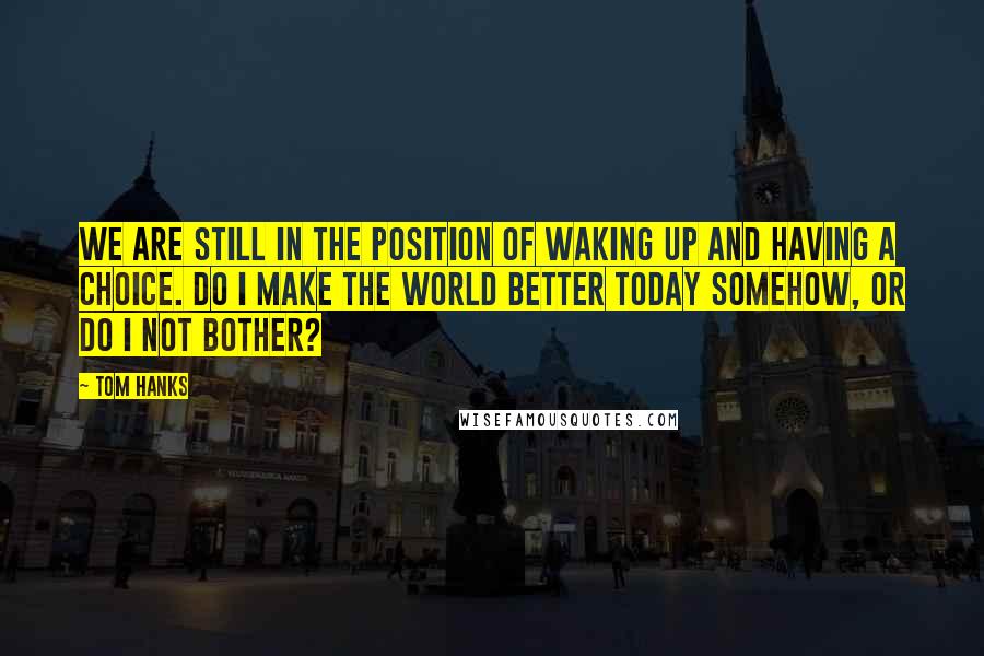 Tom Hanks Quotes: We are still in the position of waking up and having a choice. Do I make the world better today somehow, or do I not bother?