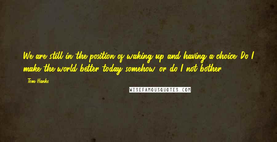 Tom Hanks Quotes: We are still in the position of waking up and having a choice. Do I make the world better today somehow, or do I not bother?