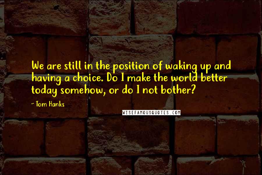 Tom Hanks Quotes: We are still in the position of waking up and having a choice. Do I make the world better today somehow, or do I not bother?