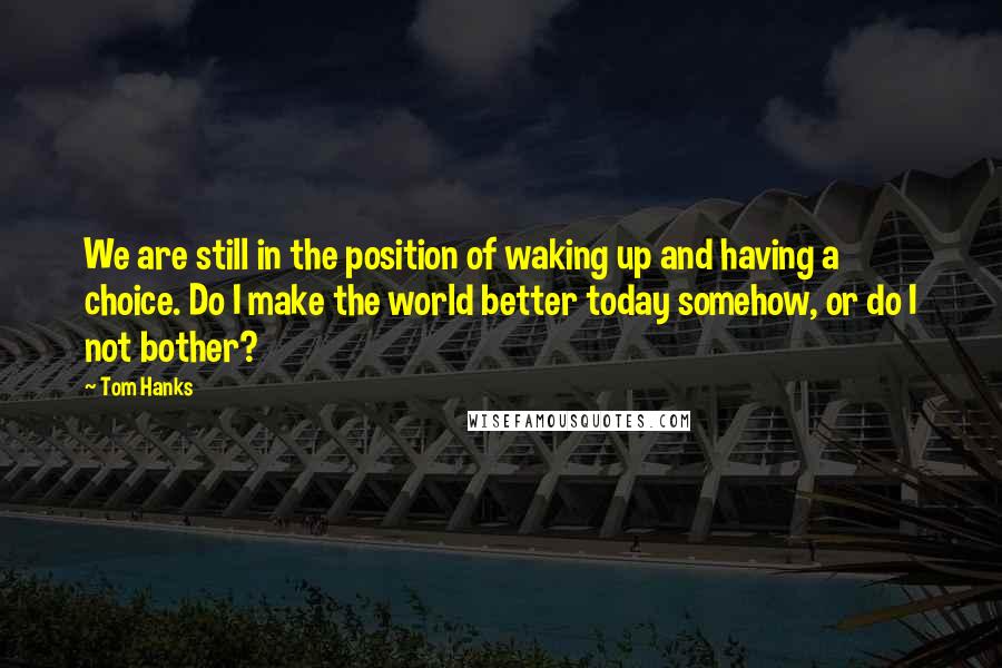 Tom Hanks Quotes: We are still in the position of waking up and having a choice. Do I make the world better today somehow, or do I not bother?