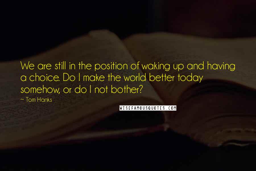 Tom Hanks Quotes: We are still in the position of waking up and having a choice. Do I make the world better today somehow, or do I not bother?