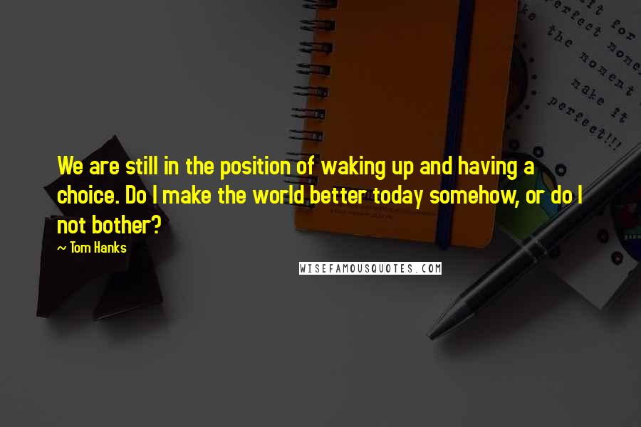 Tom Hanks Quotes: We are still in the position of waking up and having a choice. Do I make the world better today somehow, or do I not bother?