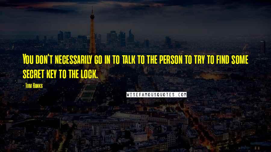 Tom Hanks Quotes: You don't necessarily go in to talk to the person to try to find some secret key to the lock.