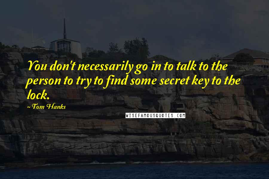 Tom Hanks Quotes: You don't necessarily go in to talk to the person to try to find some secret key to the lock.