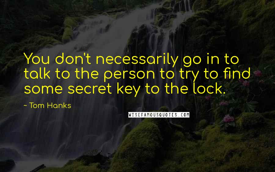 Tom Hanks Quotes: You don't necessarily go in to talk to the person to try to find some secret key to the lock.