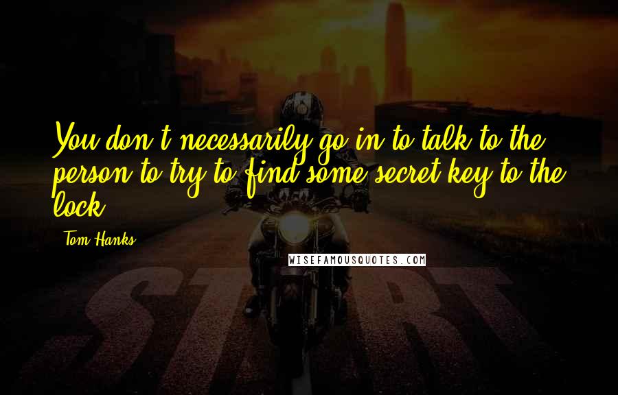 Tom Hanks Quotes: You don't necessarily go in to talk to the person to try to find some secret key to the lock.