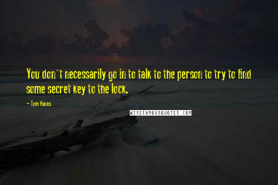 Tom Hanks Quotes: You don't necessarily go in to talk to the person to try to find some secret key to the lock.