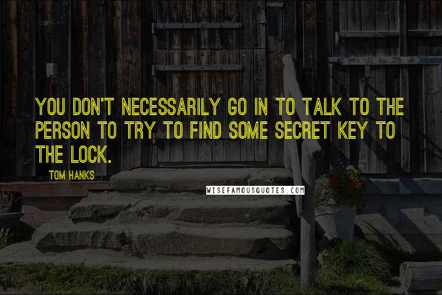 Tom Hanks Quotes: You don't necessarily go in to talk to the person to try to find some secret key to the lock.