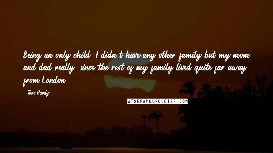 Tom Hardy Quotes: Being an only child, I didn't have any other family but my mom and dad really, since the rest of my family lived quite far away from London.