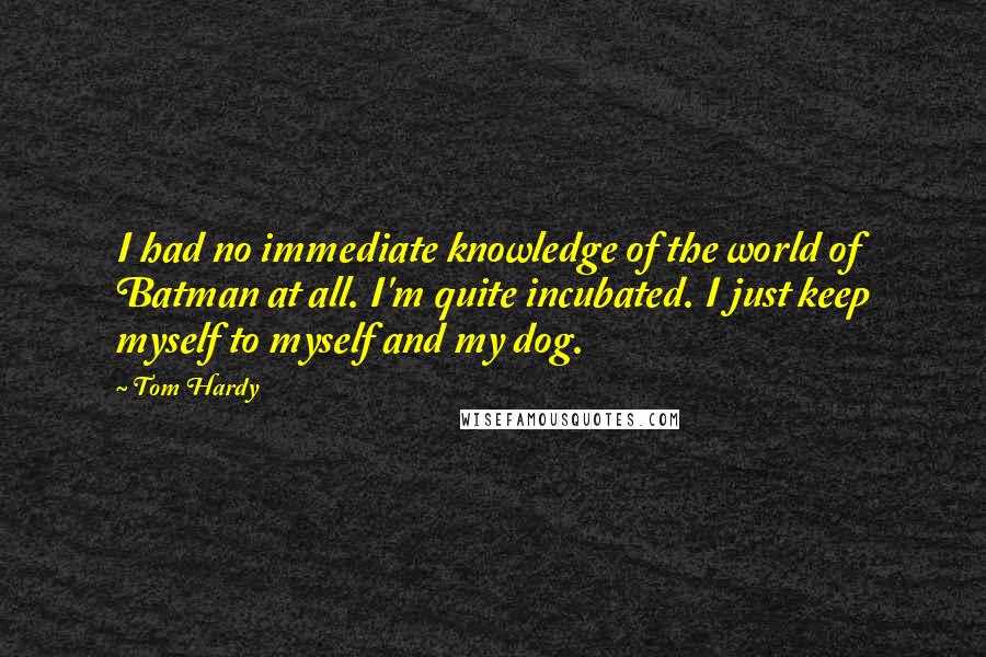 Tom Hardy Quotes: I had no immediate knowledge of the world of Batman at all. I'm quite incubated. I just keep myself to myself and my dog.