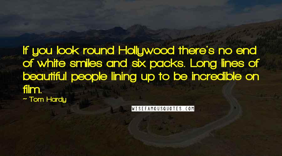 Tom Hardy Quotes: If you look round Hollywood there's no end of white smiles and six packs. Long lines of beautiful people lining up to be incredible on film.