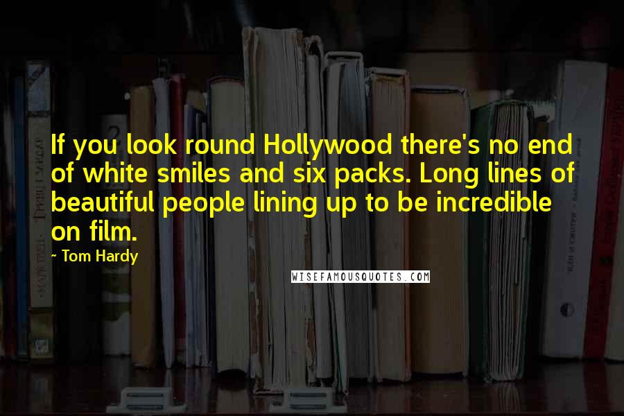 Tom Hardy Quotes: If you look round Hollywood there's no end of white smiles and six packs. Long lines of beautiful people lining up to be incredible on film.