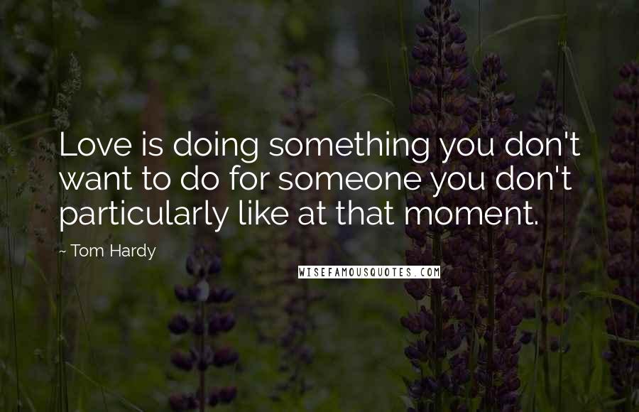 Tom Hardy Quotes: Love is doing something you don't want to do for someone you don't particularly like at that moment.