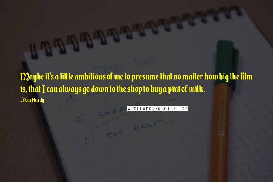 Tom Hardy Quotes: Maybe it's a little ambitious of me to presume that no matter how big the film is, that I can always go down to the shop to buy a pint of milk.