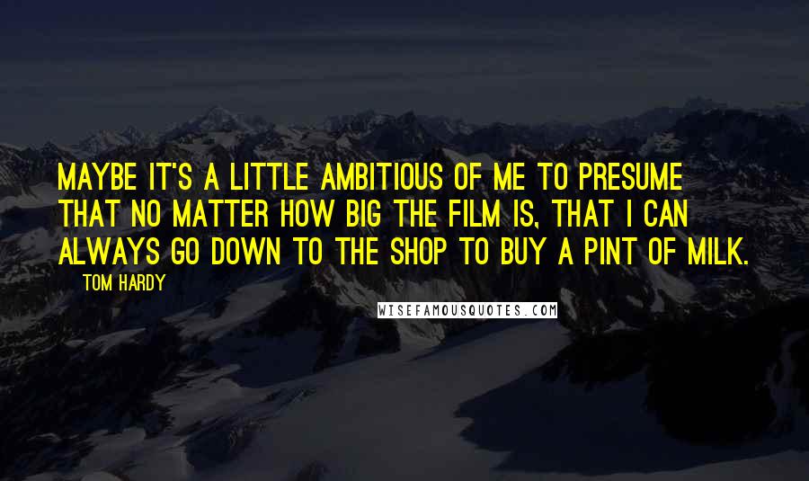 Tom Hardy Quotes: Maybe it's a little ambitious of me to presume that no matter how big the film is, that I can always go down to the shop to buy a pint of milk.
