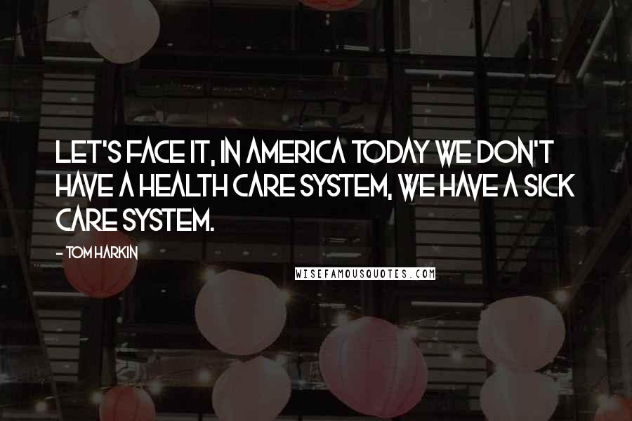 Tom Harkin Quotes: Let's face it, in America today we don't have a health care system, we have a sick care system.