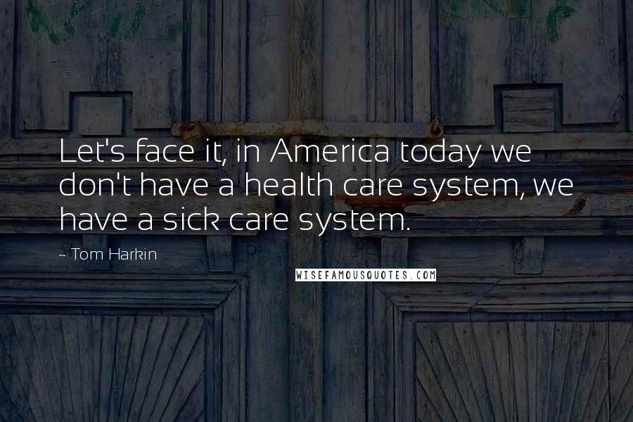Tom Harkin Quotes: Let's face it, in America today we don't have a health care system, we have a sick care system.