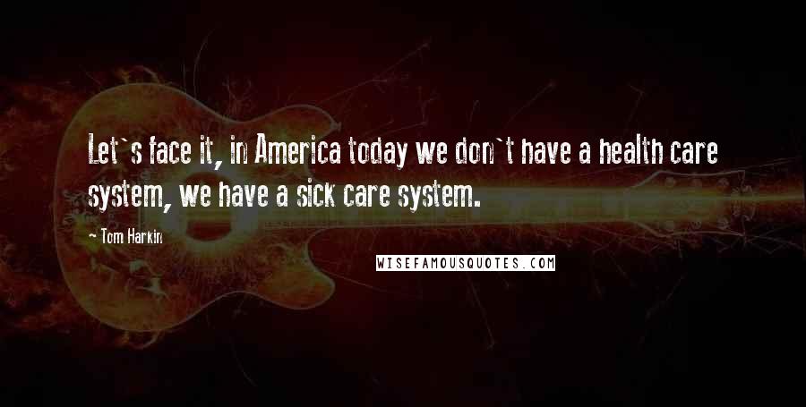 Tom Harkin Quotes: Let's face it, in America today we don't have a health care system, we have a sick care system.