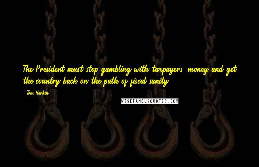 Tom Harkin Quotes: The President must stop gambling with taxpayers' money and get the country back on the path of fiscal sanity.