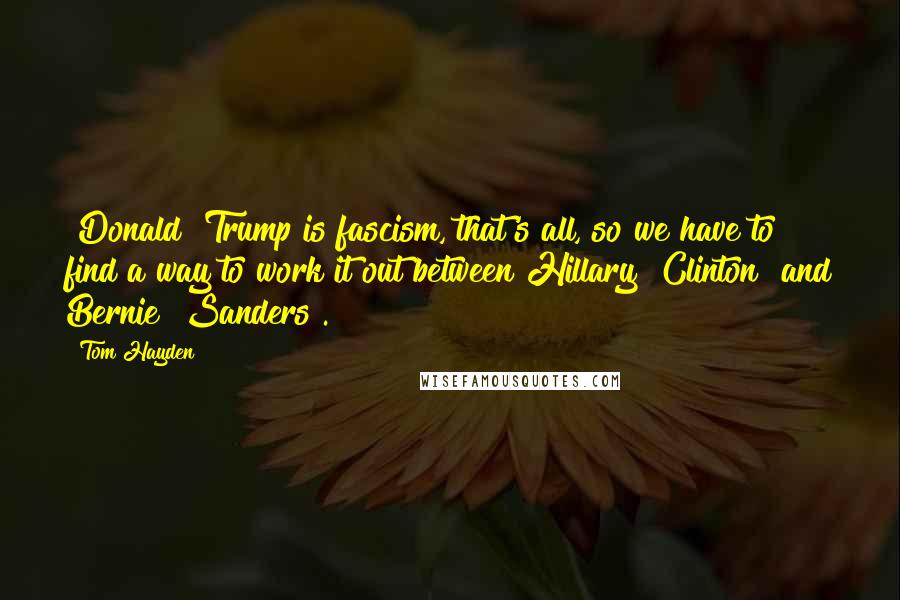 Tom Hayden Quotes: [Donald] Trump is fascism, that's all, so we have to find a way to work it out between Hillary [Clinton] and Bernie [Sanders].