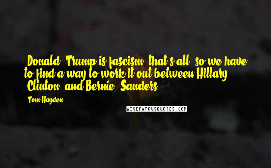 Tom Hayden Quotes: [Donald] Trump is fascism, that's all, so we have to find a way to work it out between Hillary [Clinton] and Bernie [Sanders].