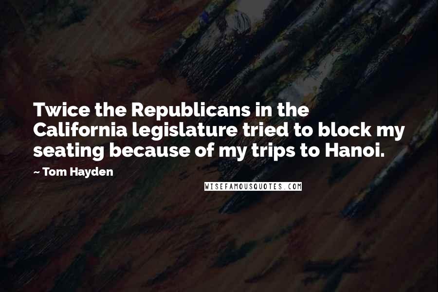 Tom Hayden Quotes: Twice the Republicans in the California legislature tried to block my seating because of my trips to Hanoi.