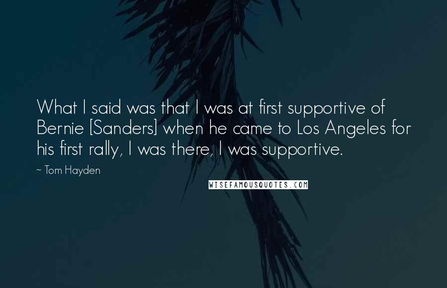 Tom Hayden Quotes: What I said was that I was at first supportive of Bernie [Sanders] when he came to Los Angeles for his first rally, I was there, I was supportive.