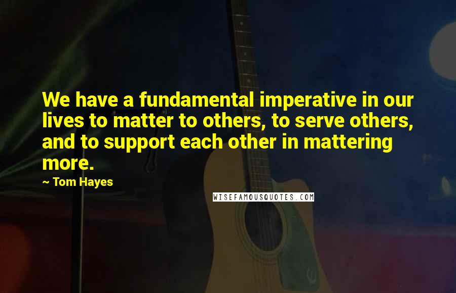 Tom Hayes Quotes: We have a fundamental imperative in our lives to matter to others, to serve others, and to support each other in mattering more.