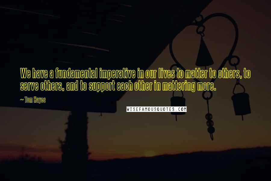 Tom Hayes Quotes: We have a fundamental imperative in our lives to matter to others, to serve others, and to support each other in mattering more.