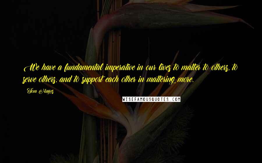 Tom Hayes Quotes: We have a fundamental imperative in our lives to matter to others, to serve others, and to support each other in mattering more.