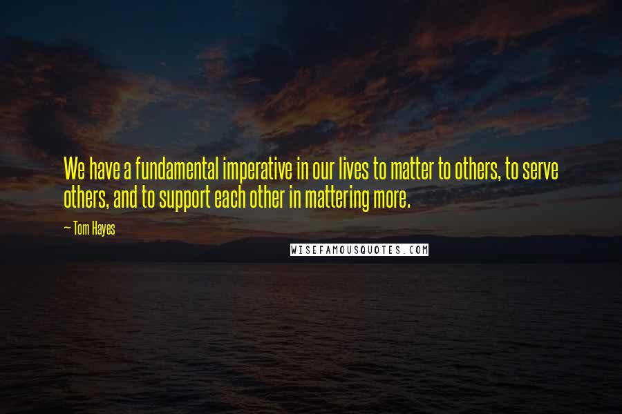 Tom Hayes Quotes: We have a fundamental imperative in our lives to matter to others, to serve others, and to support each other in mattering more.