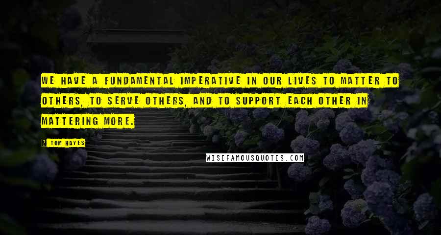 Tom Hayes Quotes: We have a fundamental imperative in our lives to matter to others, to serve others, and to support each other in mattering more.