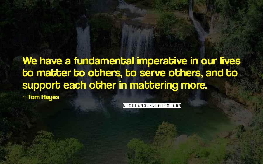 Tom Hayes Quotes: We have a fundamental imperative in our lives to matter to others, to serve others, and to support each other in mattering more.