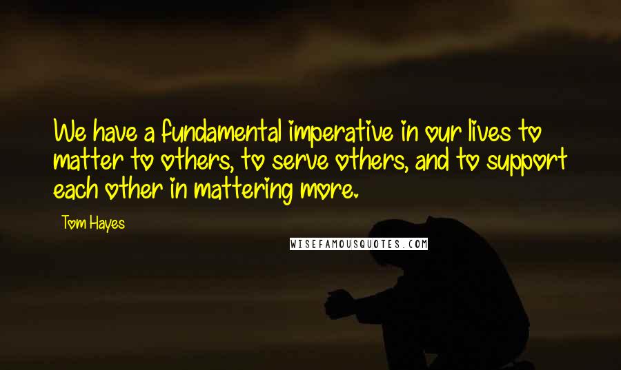 Tom Hayes Quotes: We have a fundamental imperative in our lives to matter to others, to serve others, and to support each other in mattering more.