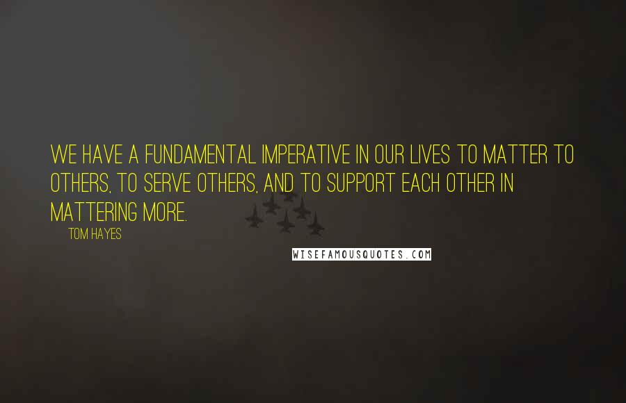 Tom Hayes Quotes: We have a fundamental imperative in our lives to matter to others, to serve others, and to support each other in mattering more.