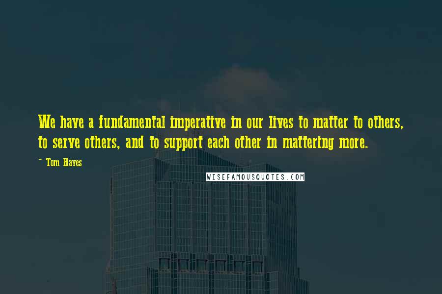 Tom Hayes Quotes: We have a fundamental imperative in our lives to matter to others, to serve others, and to support each other in mattering more.