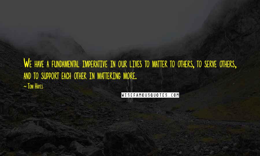 Tom Hayes Quotes: We have a fundamental imperative in our lives to matter to others, to serve others, and to support each other in mattering more.