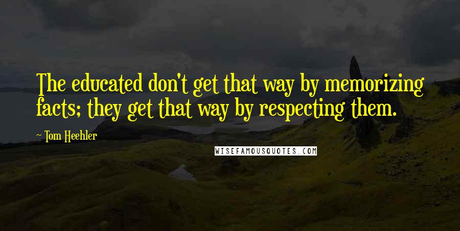 Tom Heehler Quotes: The educated don't get that way by memorizing facts; they get that way by respecting them.