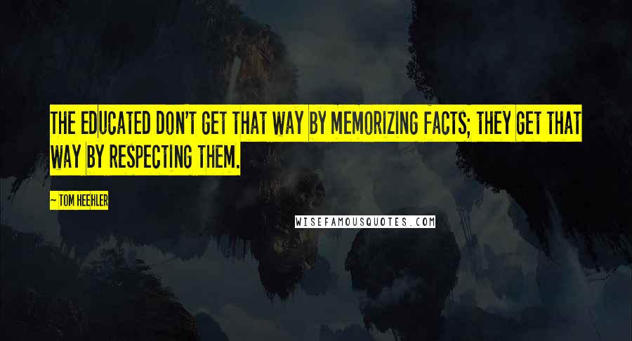 Tom Heehler Quotes: The educated don't get that way by memorizing facts; they get that way by respecting them.